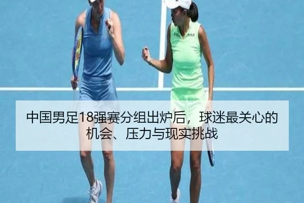 中国男足18强赛分组出炉后，球迷最关心的机会、压力与现实挑战